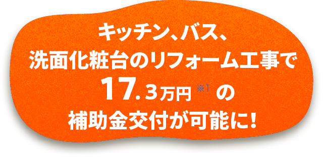 キッチン、バス、洗面化粧台のリフォーム工事で21.7万円 ※1 の補助金交付が可能に！