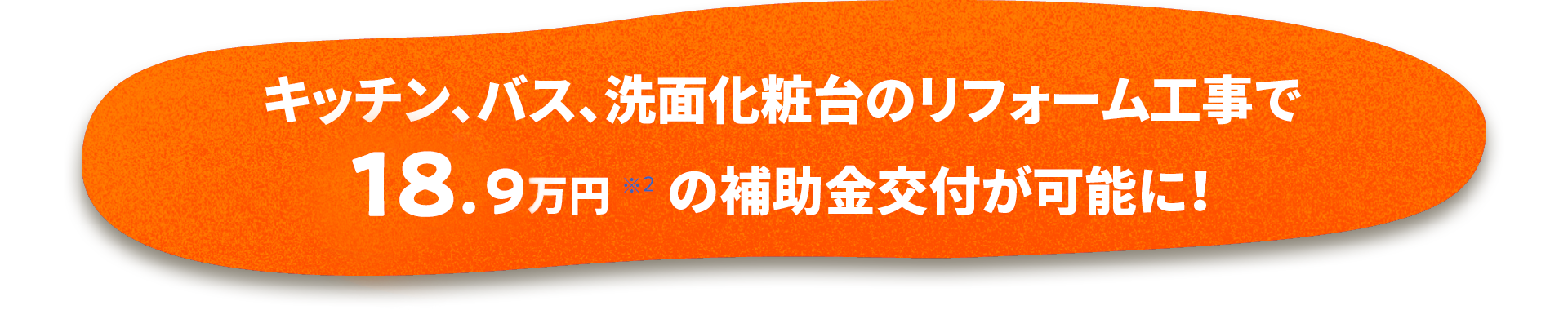 キッチン・バス・洗面化粧台のリフォーム工事で18.9万円(※2)の補助金交付が可能に!