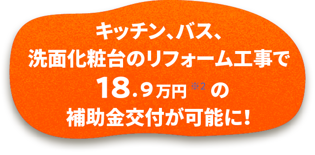 キッチン・バス・洗面化粧台のリフォーム工事で18.9万円(※2)の補助金交付が可能に!